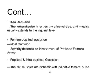 • Iliac Occlusion
—The femoral pulse is lost on the affected side, and mottling
usually extends to the inguinal level.
• Femoro-popliteal occlusion
—Most Common
—Severity depends on involvement of Profunda Femoris
Artery.
• Popliteal & Infra-popliteal Occlusion
—The calf muscles are ischemic with palpable femoral pulse.
Cont…
16
 