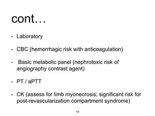 cont…
• Laboratory
• CBC (hemorrhagic risk with anticoagulation)
• Basic metabolic panel (nephrotoxic risk of
angiography contrast agent)
• PT / aPTT
• CK (assess for limb myonecrosis; significant risk for
post-revascularization compartment syndrome)
18
 
