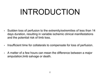• Sudden loss of perfusion to the extremity/extremities of less than 14
days duration, resulting in variable ischemic clinical manifestations
and the potential risk of limb loss.
• Insufficient time for collaterals to compensate for loss of perfusion.
• A matter of a few hours can mean the difference between a major
amputation,limb salvage or death.
INTRODUCTION
2
 