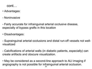 cont…
• Advantages:
- Noninvasive
- Fairly accurate for infrainguinal arterial occlusive disease,
especially of bypass grafts in this location
• Disadvantages:
- Suprainguinal arterial occlusions and distal run-off vessels not well-
visualized
- Calcifications of arterial walls (in diabetic patients, especially) can
create artifacts and obscure visualization.
• May be considered as a second-line approach to ALI imaging if
angiography is not possible for infrainguinal arterial occlusion.
20
 