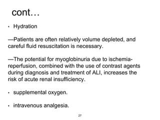 cont…
• Hydration
—Patients are often relatively volume depleted, and
careful fluid resuscitation is necessary.
—The potential for myoglobinuria due to ischemia-
reperfusion, combined with the use of contrast agents
during diagnosis and treatment of ALI, increases the
risk of acute renal insufficiency.
• supplemental oxygen.
• intravenous analgesia.
27
 