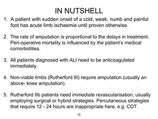 IN NUTSHELL
1. A patient with sudden onset of a cold, weak, numb and painful
foot has acute limb ischaemia until proven otherwise.
2. The rate of amputation is proportional to the delays in treatment.
Peri-operative mortality is influenced by the patient’s medical
comorbidities.
3. All patients diagnosed with ALI need to be anticoagulated
immediately.
4. Non-viable limbs (Rutherford III) require amputation (usually an
above- knee amputation).
5. Rutherford IIb patients need immediate revascularisation, usually
employing surgical or hybrid strategies. Percutaneous strategies
that require 12 - 24 hours are inappropriate here, e.g. CDT.
39
 
