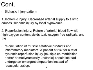 Cont.
• Biphasic injury pattern
1. Ischemic injury: Decreased arterial supply to a limb
causes ischemic injury by local hypoxemia.
2. Reperfusion injury: Return of arterial blood flow with
high oxygen content yields toxic oxygen free radicals, and
the
• re-circulation of muscle catabolic products and
inflammatory mediators. A patient at risk for a fatal
systemic reperfusion injury (multiple co-morbidities
and/or hemodynamically unstable) should instead
undergo an emergent amputation instead of
revascularization. 4
 