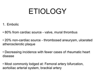 ETIOLOGY
1. Embolic
• 80% from cardiac source - valve, mural thrombus
• 20% non-cardiac source - thrombosed aneurysm, ulcerated
atherosclerotic plaque
• Decreasing incidence with fewer cases of rheumatic heart
disease
• Most commonly lodged at: Femoral artery bifurcation,
aortoiliac arterial system, brachial artery5
 