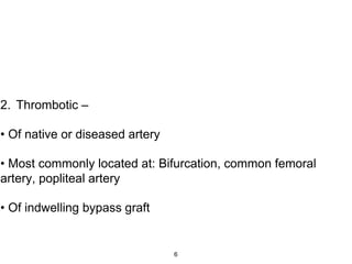 2. Thrombotic –
• Of native or diseased artery
• Most commonly located at: Bifurcation, common femoral
artery, popliteal artery
• Of indwelling bypass graft
6
 