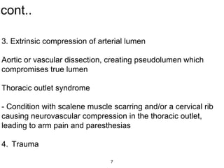 cont..
3. Extrinsic compression of arterial lumen
Aortic or vascular dissection, creating pseudolumen which
compromises true lumen
Thoracic outlet syndrome
- Condition with scalene muscle scarring and/or a cervical rib
causing neurovascular compression in the thoracic outlet,
leading to arm pain and paresthesias
4. Trauma
7
 