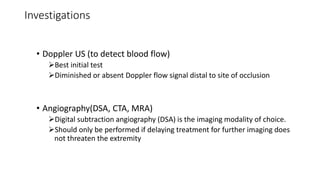 Investigations
• Doppler US (to detect blood flow)
Best initial test
Diminished or absent Doppler flow signal distal to site of occlusion
• Angiography(DSA, CTA, MRA)
Digital subtraction angiography (DSA) is the imaging modality of choice.
Should only be performed if delaying treatment for further imaging does
not threaten the extremity
 