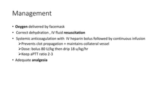 Management
• Oxygen delivered by facemask
• Correct dehydration , IV fluid resuscitation
• Systemic anticoagulation with IV heparin bolus followed by continuous infusion
Prevents clot propagation + maintains collateral vessel
Dose: bolus 80 U/kg then drip 18 u/kg/hr
Keep aPTT ratio 2-3
• Adequate analgesia
 