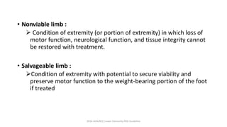 • Nonviable limb :
 Condition of extremity (or portion of extremity) in which loss of
motor function, neurological function, and tissue integrity cannot
be restored with treatment.
• Salvageable limb :
Condition of extremity with potential to secure viability and
preserve motor function to the weight-bearing portion of the foot
if treated
2016 AHA/ACC Lower Extremity PAD Guideline
 