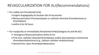REVASCULARIZATION FOR ALI(Recommendations)
• For viable,non threatened Limb
Urgent Angiography to localize site of occulusion
Revascularization Procedure(open or catheter-directed thrombectomy or
thrombolysis
within 6 to 24 hours
• For marginally or immediately threatened limbs(Category IIa and IIb ALI)
 Emergency Revascularization within 6 hrs
First-line: catheter-directed thrombolysis and/or percutaneous mechanical
thromboembolectomy (e.g., balloon catheter embolectomy)
Second-line: open thromboembolectomy
2016 AHA/ACC Lower Extremity PAD Guideline
 