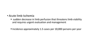 • Acute limb Ischemia
 sudden decrease in limb perfusion that threatens limb viability
and requires urgent evaluation and management
 Incidence approximately 1.5 cases per 10,000 persons per year
 