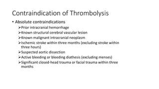Contraindication of Thrombolysis
• Absolute contraindications
Prior intracranial hemorrhage
Known structural cerebral vascular lesion
Known malignant intracranial neoplasm
Ischemic stroke within three months (excluding stroke within
three hours)
Suspected aortic dissection
Active bleeding or bleeding diathesis (excluding menses)
Significant closed-head trauma or facial trauma within three
months
 
