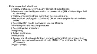 • Relative contraindications
History of chronic, severe, poorly controlled hypertension
Severe uncontrolled hypertension on presentation (SBP >180 mmHg or DBP
>110 mmHg)
History of ischemic stroke more than three months prior
Traumatic or prolonged (>10 minute) CPR or major surgery less than three
weeks
Recent (within two to four weeks) internal bleeding
Noncompressible vascular punctures
Recent invasive procedure
Pregnancy
Active peptic ulcer
Pericarditis
Current use of anticoagulant (eg, warfarin sodium) that has produced an
elevated international normalized ratio (INR) >1.7 or prothrombin time (PT)
>15 seconds
Age >75 years
 