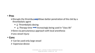 • Pros
Disrupts the thrombus Allows better penetration of the clot by a
thrombolytic agent
 ↓ Thrombolytic dosing
 ↓ Therapy time Increasingly being used in “class IIb”
Done via percutaneous approach with local anesthesia
Less vessel injury
• Cons
 Can be used only large vessel
 Expensive device
Cronenwett, Jack L.; Johnston, K. Wayne. Rutherford's Vascular
Surgery 8th edition , Chapter 161 - 162
 
