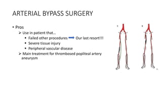 ARTERIAL BYPASS SURGERY
• Pros
 Use in patient that…
 Failed other procedures Our last resort!!!
 Severe tissue injury
 Peripheral vascular disease
 Main treatment for thrombosed popliteal artery
aneurysm
 