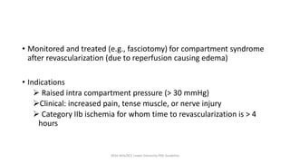 • Monitored and treated (e.g., fasciotomy) for compartment syndrome
after revascularization (due to reperfusion causing edema)
• Indications
 Raised intra compartment pressure (> 30 mmHg)
Clinical: increased pain, tense muscle, or nerve injury
 Category IIb ischemia for whom time to revascularization is > 4
hours
2016 AHA/ACC Lower Extremity PAD Guideline
 