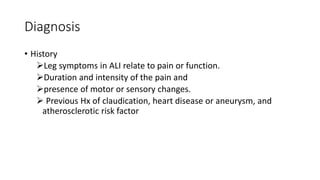 Diagnosis
• History
Leg symptoms in ALI relate to pain or function.
Duration and intensity of the pain and
presence of motor or sensory changes.
 Previous Hx of claudication, heart disease or aneurysm, and
atherosclerotic risk factor
 