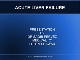 ACUTE LIVER FAILURE
PRESENTATION
BY
DR SAQIB PERVEZ
MEDICAL `C`
LRH PESHAWAR
ACUTE LIVER FAILURE (AASLD 2011)
 