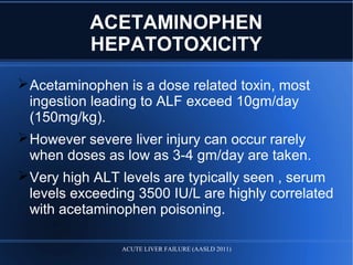 ACETAMINOPHEN
HEPATOTOXICITY
Acetaminophen is a dose related toxin, most
ingestion leading to ALF exceed 10gm/day
(150mg/kg).
However severe liver injury can occur rarely
when doses as low as 3-4 gm/day are taken.
Very high ALT levels are typically seen , serum
levels exceeding 3500 IU/L are highly correlated
with acetaminophen poisoning.
ACUTE LIVER FAILURE (AASLD 2011)
 