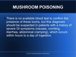 MUSHROOM POISONING
There is no available blood test to confirm the
presence of these toxins, but this diagnosis
should be suspected in patients with a history of
severe GI symptoms (nausea, vomiting,
diarrhea, abdominal cramping), which occurs
within hours to a day of ingestion.
ACUTE LIVER FAILURE (AASLD 2011)
 