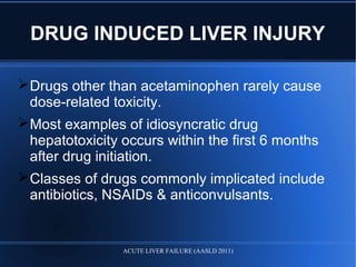 DRUG INDUCED LIVER INJURY
Drugs other than acetaminophen rarely cause
dose-related toxicity.
Most examples of idiosyncratic drug
hepatotoxicity occurs within the first 6 months
after drug initiation.
Classes of drugs commonly implicated include
antibiotics, NSAIDs & anticonvulsants.
ACUTE LIVER FAILURE (AASLD 2011)
 