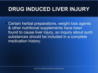 DRUG INDUCED LIVER INJURY
Certain herbal preparations, weight loss agents
& other nutritional supplements have been
found to cause liver injury, so inquiry about such
substances should be included in a complete
medication history.
ACUTE LIVER FAILURE (AASLD 2011)
 