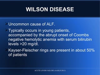 Uncommon cause of ALF.
Typically occurs in young patients,
accompanied by the abrupt onset of Coombs
negative hemolytic anemia with serum bilirubin
levels >20 mg/dl.
Kayser-Fleischer rings are present in about 50%
of patients
WILSON DISEASE
ACUTE LIVER FAILURE (AASLD 2011)
 