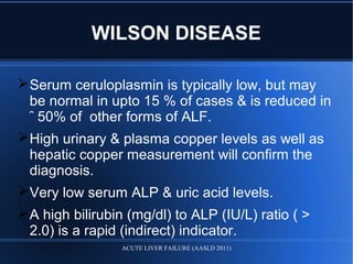 WILSON DISEASE
Serum ceruloplasmin is typically low, but may
be normal in upto 15 % of cases & is reduced in
῀ 50% of other forms of ALF.
High urinary & plasma copper levels as well as
hepatic copper measurement will confirm the
diagnosis.
Very low serum ALP & uric acid levels.
A high bilirubin (mg/dl) to ALP (IU/L) ratio ( >
2.0) is a rapid (indirect) indicator.
ACUTE LIVER FAILURE (AASLD 2011)
 