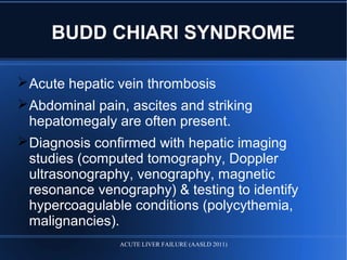 Acute hepatic vein thrombosis
Abdominal pain, ascites and striking
hepatomegaly are often present.
Diagnosis confirmed with hepatic imaging
studies (computed tomography, Doppler
ultrasonography, venography, magnetic
resonance venography) & testing to identify
hypercoagulable conditions (polycythemia,
malignancies).
BUDD CHIARI SYNDROME
ACUTE LIVER FAILURE (AASLD 2011)
 