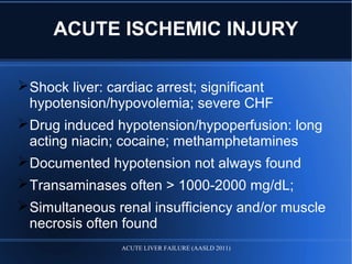 ACUTE ISCHEMIC INJURY
Shock liver: cardiac arrest; significant
hypotension/hypovolemia; severe CHF
Drug induced hypotension/hypoperfusion: long
acting niacin; cocaine; methamphetamines
Documented hypotension not always found
Transaminases often > 1000-2000 mg/dL;
Simultaneous renal insufficiency and/or muscle
necrosis often found
ACUTE LIVER FAILURE (AASLD 2011)
 