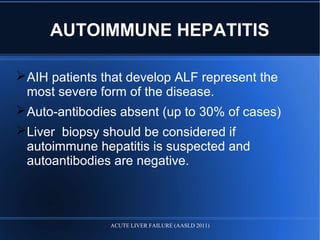 AIH patients that develop ALF represent the
most severe form of the disease.
Auto-antibodies absent (up to 30% of cases)
Liver biopsy should be considered if
autoimmune hepatitis is suspected and
autoantibodies are negative.
AUTOIMMUNE HEPATITIS
ACUTE LIVER FAILURE (AASLD 2011)
 
