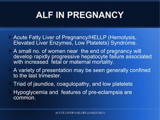  Acute Fatty Liver of Pregnancy/HELLP (Hemolysis,
Elevated Liver Enzymes, Low Platelets) Syndrome.
 A small no. of women near the end of pregnancy will
develop rapidly progressive hepatocyte failure associated
with increased fetal or maternal mortality.
 A variety of presentation may be seen generally confined
to the last trimester.
 Triad of jaundice, coagulopathy, and low platelets
 Hypoglycemia and features of pre-eclampsia are
common.
ALF IN PREGNANCY
ACUTE LIVER FAILURE (AASLD 2011)
 
