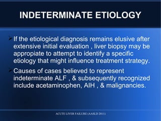INDETERMINATE ETIOLOGY
If the etiological diagnosis remains elusive after
extensive initial evaluation , liver biopsy may be
appropiate to attempt to identify a specific
etiology that might influence treatment strategy.
Causes of cases believed to represent
indeterminate ALF , & subsequently recognized
include acetaminophen, AIH , & malignancies.
ACUTE LIVER FAILURE (AASLD 2011)
 