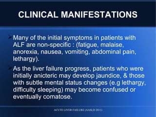 CLINICAL MANIFESTATIONS
Many of the initial symptoms in patients with
ALF are non-specific : (fatigue, malaise,
anorexia, nausea, vomiting, abdominal pain,
lethargy).
As the liver failure progress, patients who were
initially anicteric may develop jaundice, & those
with subtle mental status changes (e.g lethargy,
difficulty sleeping) may become confused or
eventually comatose.
ACUTE LIVER FAILURE (AASLD 2011)
 
