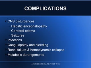 CNS disturbances
– Hepatic encephalopathy
– Cerebral edema
– Seizures
Infections
Coagulopathy and bleeding
Renal failure & hemodynamic collapse
Metabolic derangements
COMPLICATIONS
ACUTE LIVER FAILURE (AASLD 2011)
 