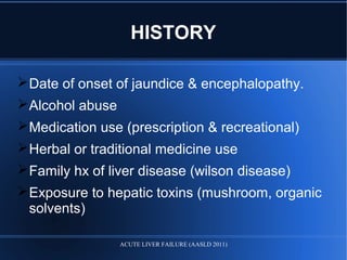 HISTORY
Date of onset of jaundice & encephalopathy.
Alcohol abuse
Medication use (prescription & recreational)
Herbal or traditional medicine use
Family hx of liver disease (wilson disease)
Exposure to hepatic toxins (mushroom, organic
solvents)
ACUTE LIVER FAILURE (AASLD 2011)
 