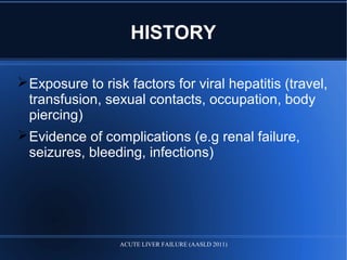 HISTORY
Exposure to risk factors for viral hepatitis (travel,
transfusion, sexual contacts, occupation, body
piercing)
Evidence of complications (e.g renal failure,
seizures, bleeding, infections)
ACUTE LIVER FAILURE (AASLD 2011)
 