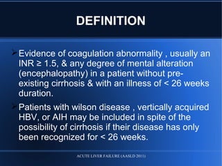 DEFINITION
Evidence of coagulation abnormality , usually an
INR ≥ 1.5, & any degree of mental alteration
(encephalopathy) in a patient without pre-
existing cirrhosis & with an illness of < 26 weeks
duration.
Patients with wilson disease , vertically acquired
HBV, or AIH may be included in spite of the
possibility of cirrhosis if their disease has only
been recognized for < 26 weeks.
ACUTE LIVER FAILURE (AASLD 2011)
 