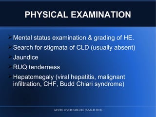 PHYSICAL EXAMINATION
Mental status examination & grading of HE.
Search for stigmata of CLD (usually absent)
Jaundice
RUQ tenderness
Hepatomegaly (viral hepatitis, malignant
infiltration, CHF, Budd Chiari syndrome)
ACUTE LIVER FAILURE (AASLD 2011)
 