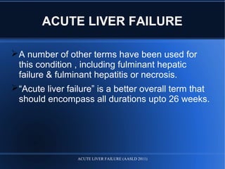 ACUTE LIVER FAILURE
A number of other terms have been used for
this condition , including fulminant hepatic
failure & fulminant hepatitis or necrosis.
“Acute liver failure” is a better overall term that
should encompass all durations upto 26 weeks.
ACUTE LIVER FAILURE (AASLD 2011)
 