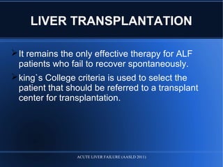 LIVER TRANSPLANTATION
It remains the only effective therapy for ALF
patients who fail to recover spontaneously.
king`s College criteria is used to select the
patient that should be referred to a transplant
center for transplantation.
ACUTE LIVER FAILURE (AASLD 2011)
 