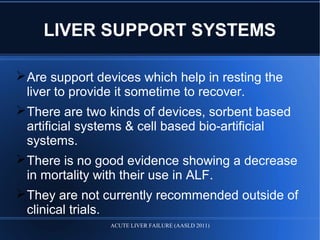 LIVER SUPPORT SYSTEMS
Are support devices which help in resting the
liver to provide it sometime to recover.
There are two kinds of devices, sorbent based
artificial systems & cell based bio-artificial
systems.
There is no good evidence showing a decrease
in mortality with their use in ALF.
They are not currently recommended outside of
clinical trials.
ACUTE LIVER FAILURE (AASLD 2011)
 