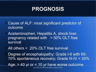 PROGNOSIS
Cause of ALF: most significant predictor of
outcome
Acetaminophen, Hepatitis A, shock liver,
pregnancy related with > 50% OLT free
survival
All others < 20% OLT free survival
Degree of encephalopathy: Grade I-II with 65-
70% spontaneous recovery; Grade III-IV < 20%
Age: > 40 yr or < 10 yr have worse outcome
ACUTE LIVER FAILURE (AASLD 2011)
 