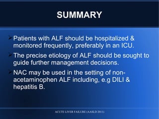 SUMMARY
Patients with ALF should be hospitalized &
monitored frequently, preferably in an ICU.
The precise etiology of ALF should be sought to
guide further management decisions.
NAC may be used in the setting of non-
acetaminophen ALF including, e.g DILI &
hepatitis B.
ACUTE LIVER FAILURE (AASLD 2011)
 
