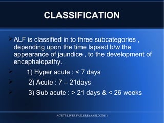 CLASSIFICATION
ALF is classified in to three subcategories ,
depending upon the time lapsed b/w the
appearance of jaundice , to the development of
encephalopathy.
 1) Hyper acute : < 7 days
 2) Acute : 7 – 21days
 3) Sub acute : > 21 days & < 26 weeks
ACUTE LIVER FAILURE (AASLD 2011)
 