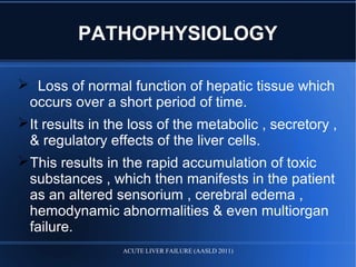 PATHOPHYSIOLOGY
 Loss of normal function of hepatic tissue which
occurs over a short period of time.
It results in the loss of the metabolic , secretory ,
& regulatory effects of the liver cells.
This results in the rapid accumulation of toxic
substances , which then manifests in the patient
as an altered sensorium , cerebral edema ,
hemodynamic abnormalities & even multiorgan
failure.
ACUTE LIVER FAILURE (AASLD 2011)
 