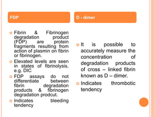  Fibrin & Fibrinogen
degradation product
(FDP) are protein
fragments resulting from
action of plasmin on fibrin
or fibrinogen.
 Elevated levels are seen
in states of fibrinolysis,
e.g. DIC
 FDP assays do not
differentiate between
fibrin degradation
products & fibrinogen
degradation prodcut.
 Indicates bleeding
tendency
 It is possible to
accurately measure the
concentration of
degradation products
of cross – linked fibrin
known as D – dimer.
 Indicates thrombotic
tendency
FDP D - dimer
 