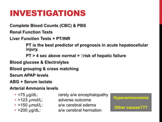 INVESTIGATIONS
Complete Blood Counts (CBC) & PBS
Renal Function Tests
Liver Function Tests + PT/INR
PT is the best predictor of prognosis in acute hepatocellular
injury.
PT > 4 sec above normal = ↑risk of hepatic failure
Blood glucose & Electrolytes
Blood grouping & cross matching
Serum APAP levels
ABG + Serum lactate
Arterial Ammonia levels
• <75 μg/dL: rarely a/w encephalopathy
• >123 μmol/L: adverse outcome
• >150 μmol/L: a/w cerebral edema
• >200 μg/dL: a/w cerebral herniation
Hyperammonemia
Other causes???
 