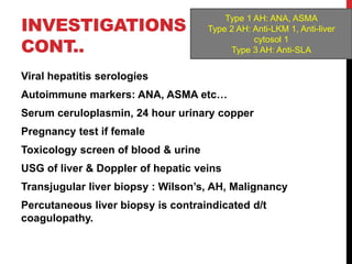 INVESTIGATIONS
CONT..
Viral hepatitis serologies
Autoimmune markers: ANA, ASMA etc…
Serum ceruloplasmin, 24 hour urinary copper
Pregnancy test if female
Toxicology screen of blood & urine
USG of liver & Doppler of hepatic veins
Transjugular liver biopsy : Wilson’s, AH, Malignancy
Percutaneous liver biopsy is contraindicated d/t
coagulopathy.
Type 1 AH: ANA, ASMA
Type 2 AH: Anti-LKM 1, Anti-liver
cytosol 1
Type 3 AH: Anti-SLA
 