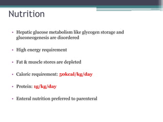 Nutrition
• Hepatic glucose metabolism like glycogen storage and
gluconeogenesis are disordered
• High energy requirement
• Fat & muscle stores are depleted
• Caloric requirement: 50kcal/kg/day
• Protein: 1g/kg/day
• Enteral nutrition preferred to parenteral
 